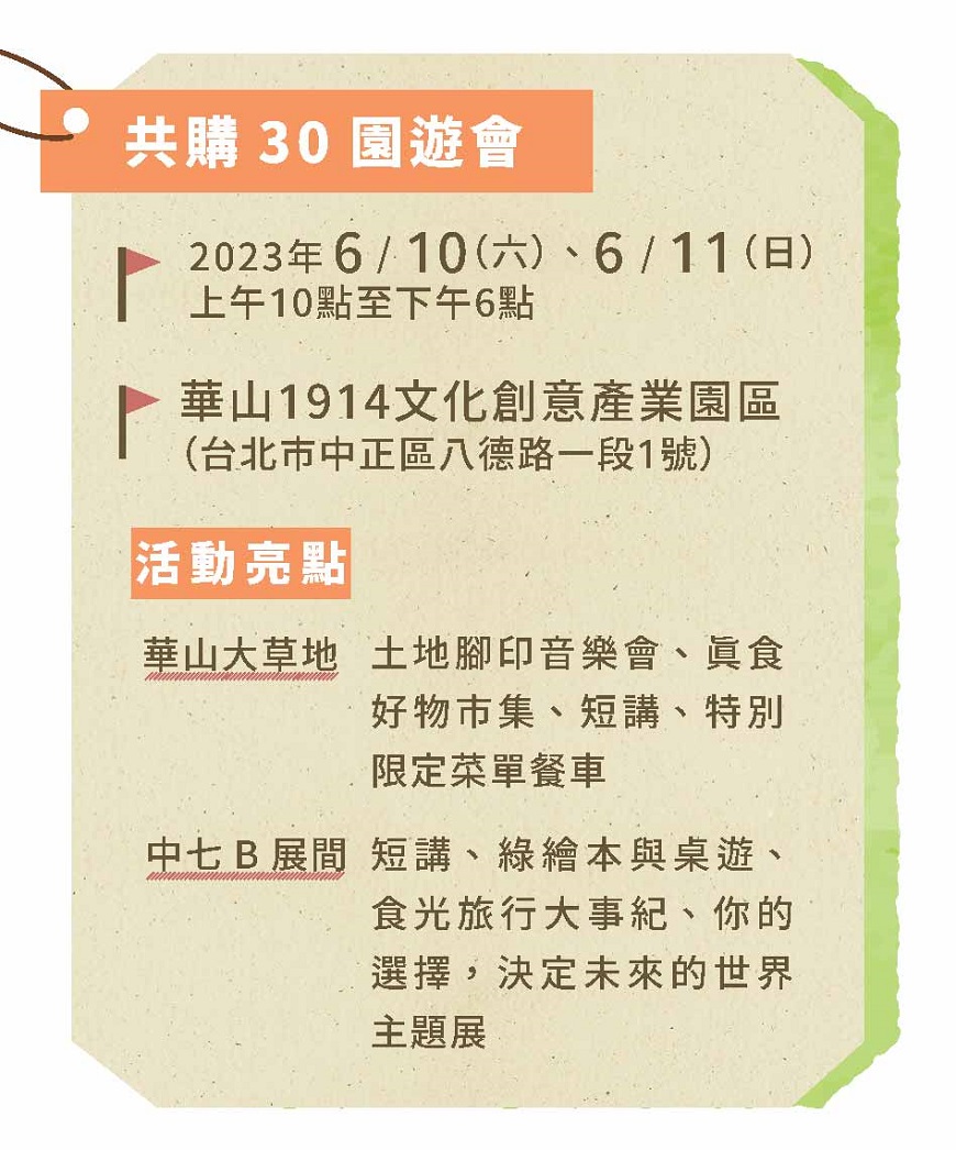 共購30園遊會 2023年6/10（六）、6/11（日） 上午10點至下午6點  華山1914文化創意產業園區 （台北市中正區八德路一段1號）  活動亮點 華山大草地 土地腳印音樂會、真食好物市集、短講、特別限定菜單餐車  中七B展間 短講、綠繪本與桌遊、食光旅行大事紀、你的選擇，決定未來的世界主題展